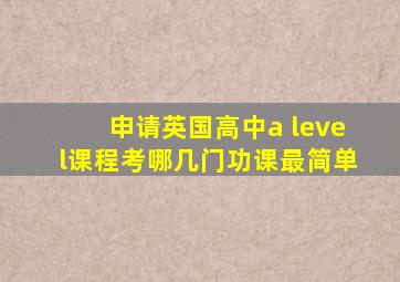 申请英国高中a level课程考哪几门功课最简单